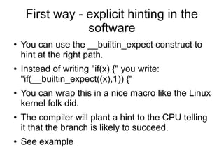 First way - explicit hinting in the
software
● You can use the __builtin_expect construct to
hint at the right path.
● Instead of writing "if(x) {" you write:
"if(__builtin_expect((x),1)) {"
● You can wrap this in a nice macro like the Linux
kernel folk did.
● The compiler will plant a hint to the CPU telling
it that the branch is likely to succeed.
● See example
 