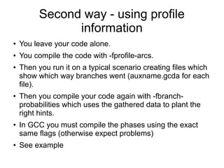 Second way - using profile
information
● You leave your code alone.
● You compile the code with -fprofile-arcs.
● Then you run it on a typical scenario creating files which
show which way branches went (auxname.gcda for each
file).
● Then you compile your code again with -fbranch-
probabilities which uses the gathered data to plant the
right hints.
● In GCC you must compile the phases using the exact
same flags (otherwise expect problems)
● See example
 