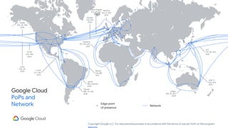Copyright Google LLC. For educational purposes in accordance with the terms of use set forth on the program
Google Cloud
PoPs and
Network Edge point
of presence
Equiano
(PT, NG, ZA)
2021
Dunant
(US, FR)
2020
SJC
(JP, HK, SG)
2013
JGA-S
(GU, AU)
2019
Indigo
(SG, ID, AU)
2019
Havfrue
(US, IE, DK)
2019
Monet
(US, BR)
2017
Junior
(Rio, Santos)
2018
Tannat
(BR, UY, AR)
2018
Curie
(CL, US)
2019
Faster
(US, JP, TW)
2016
PLCN
(US, TW)
2020
Unity
(US, JP)
2010
Grace Hopper
(US, UK, ES)
2022
Network
 