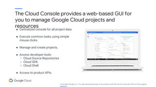 The Cloud Console provides a web-based GUI for
you to manage Google Cloud projects and
resources
● Centralized console for all project data.
● Execute common tasks using simple
mouse clicks.
● Manage and create projects.
● Access developer tools:
○ Cloud Source Repositories
○ Cloud SDK
○ Cloud Shell
● Access to product APIs.
Copyright Google LLC. For educational purposes in accordance with the terms of use set forth on the program
 