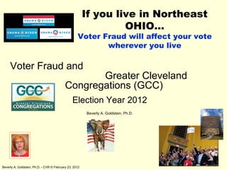If you live in Northeast
                                                                 OHIO…
                                                   Voter Fraud will affect your vote
                                                          wherever you live

     Voter Fraud and
                                                  Greater Cleveland
                                           Congregations (GCC)
                                                Election Year 2012
                                                        Beverly A. Goldstein, Ph.D.




Beverly A. Goldstein, Ph.D. - CVR © February 23, 2012
 