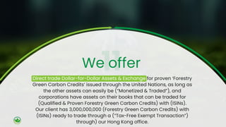 Direct trade Dollar-for-Dollar Assets & Exchange for proven ‘Forestry
Green Carbon Credits’ issued through the United Nations, as long as
the other assets can easily be (“Monetized & Traded”), and
corporations have assets on their books that can be traded for
(Qualified & Proven Forestry Green Carbon Credits) with (ISINs).
Our client has 3,000,000,000 (Forestry Green Carbon Credits) with
(ISINs) ready to trade through a (“Tax-Free Exempt Transaction”)
through) our Hong Kong office.
We offer
 