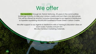 The capability, through Mr. Patrick Mahoney, 30 years in the commodities
brokerage industry, to take your carbon credits and turn them into derivatives.
This will be offered as another Exclusive Advantage to our Agents & Distributors
to Expedite Liquidating 100,000,000 Qualified & Proven Green Carbon Credits.
We offer support to our Agents & Distributors with a Training & Education class on
Zoom every Tuesday at 8 pm EST.
We also handout marketing materials.
We offer
 