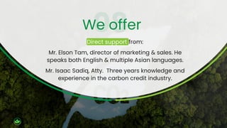 Direct support from:
Mr. Elson Tam, director of marketing & sales. He
speaks both English & multiple Asian languages.
Mr. Isaac Sadiq, Atty. Three years knowledge and
experience in the carbon credit industry.
We offer
 