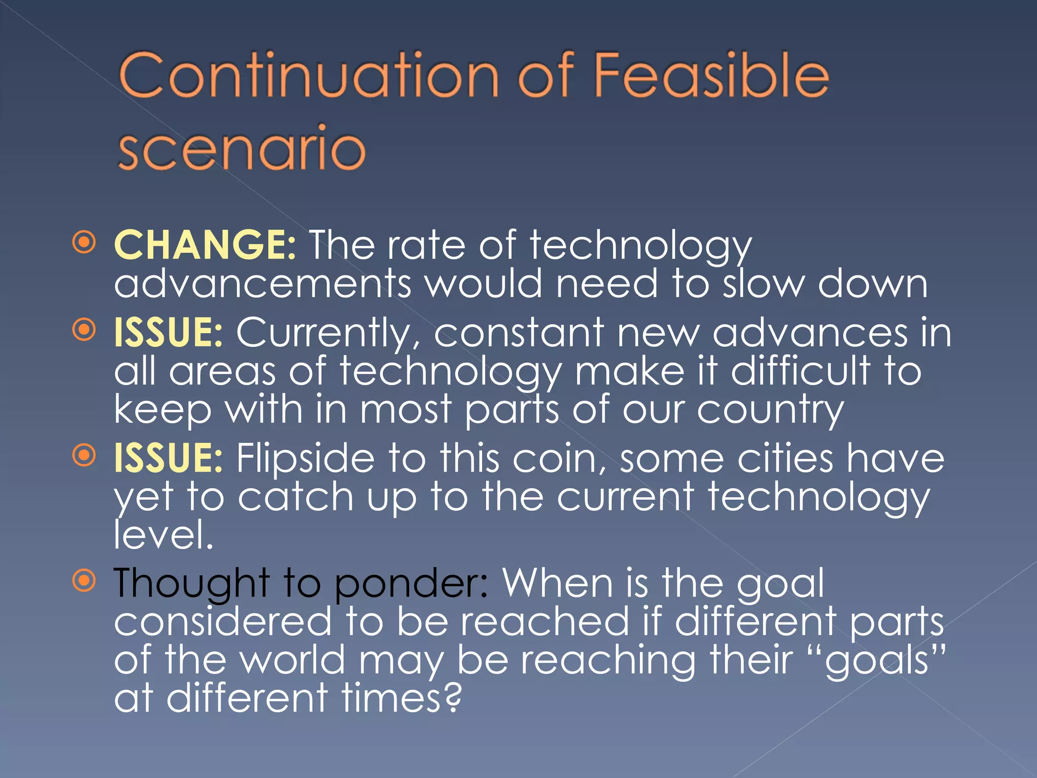 CHANGE:  The rate of technology advancements would need to slow down ISSUE:  Currently, constant new advances in all areas of technology make it difficult to keep with in most parts of our country  ISSUE:  Flipside to this coin, some cities have yet to catch up to the current technology level.  Thought to ponder:  When is the goal considered to be reached if different parts of the world may be reaching their “goals” at different times? 