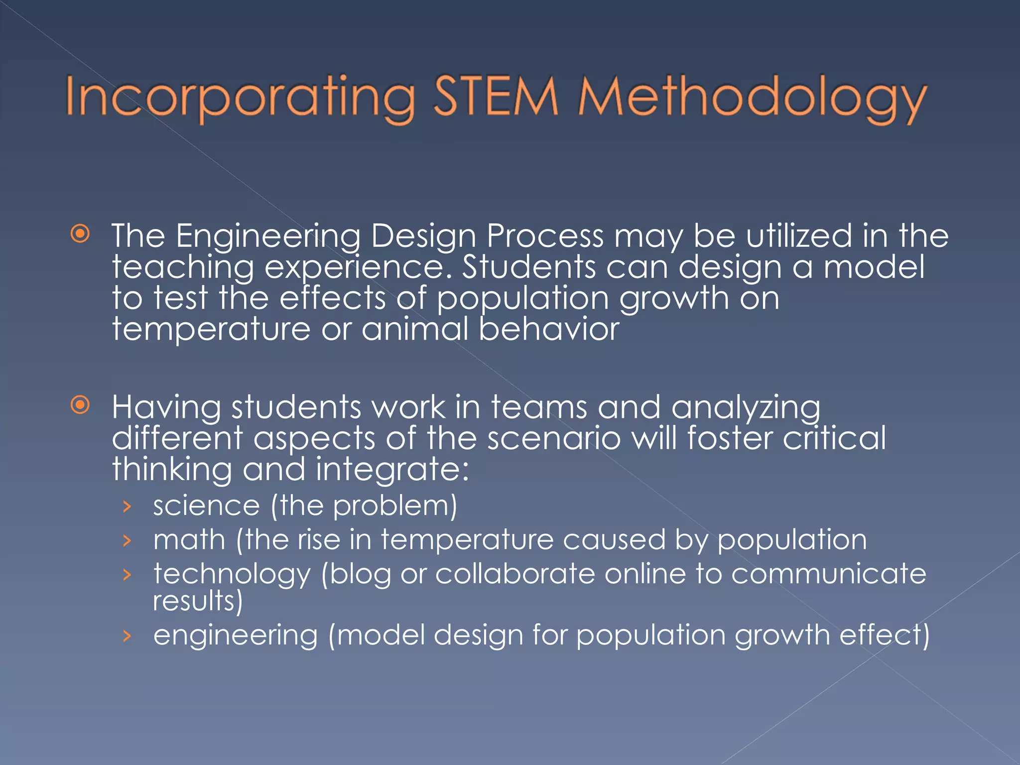 The Engineering Design Process may be utilized in the teaching experience. Students can design a model to test the effects of population growth on temperature or animal behavior Having students work in teams and analyzing different aspects of the scenario will foster critical thinking and integrate: science (the problem) math (the rise in temperature caused by population technology (blog or collaborate online to communicate results) engineering (model design for population growth effect)  