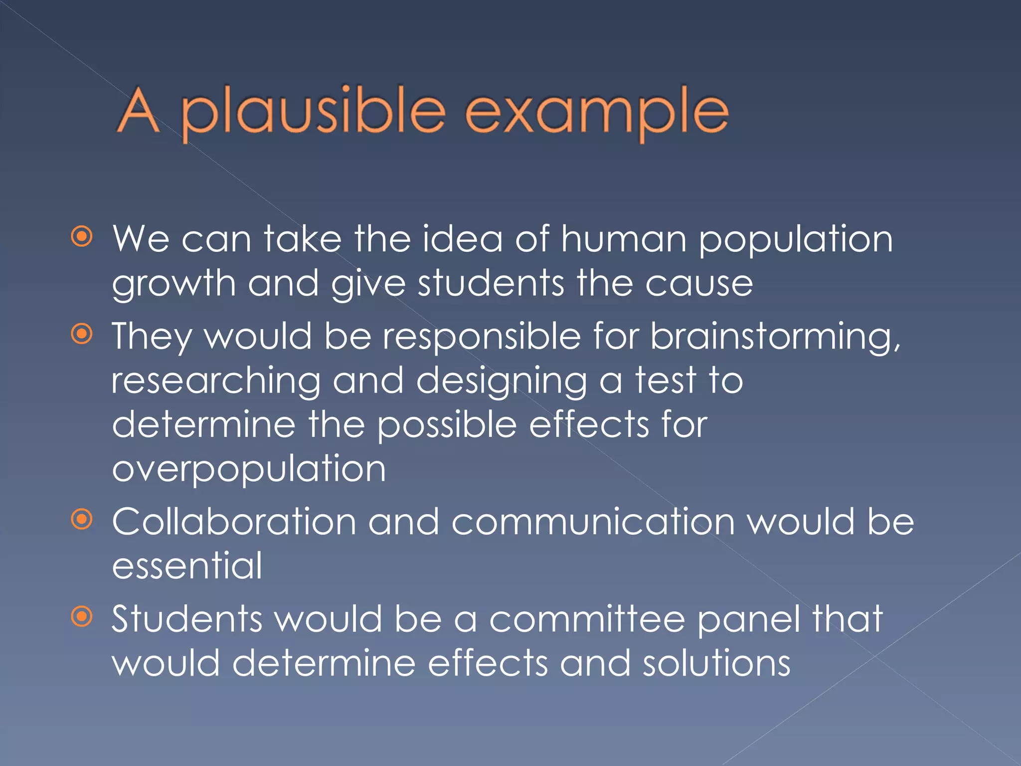 We can take the idea of human population growth and give students the cause  They would be responsible for brainstorming, researching and designing a test to determine the possible effects for overpopulation  Collaboration and communication would be essential Students would be a committee panel that would determine effects and solutions  