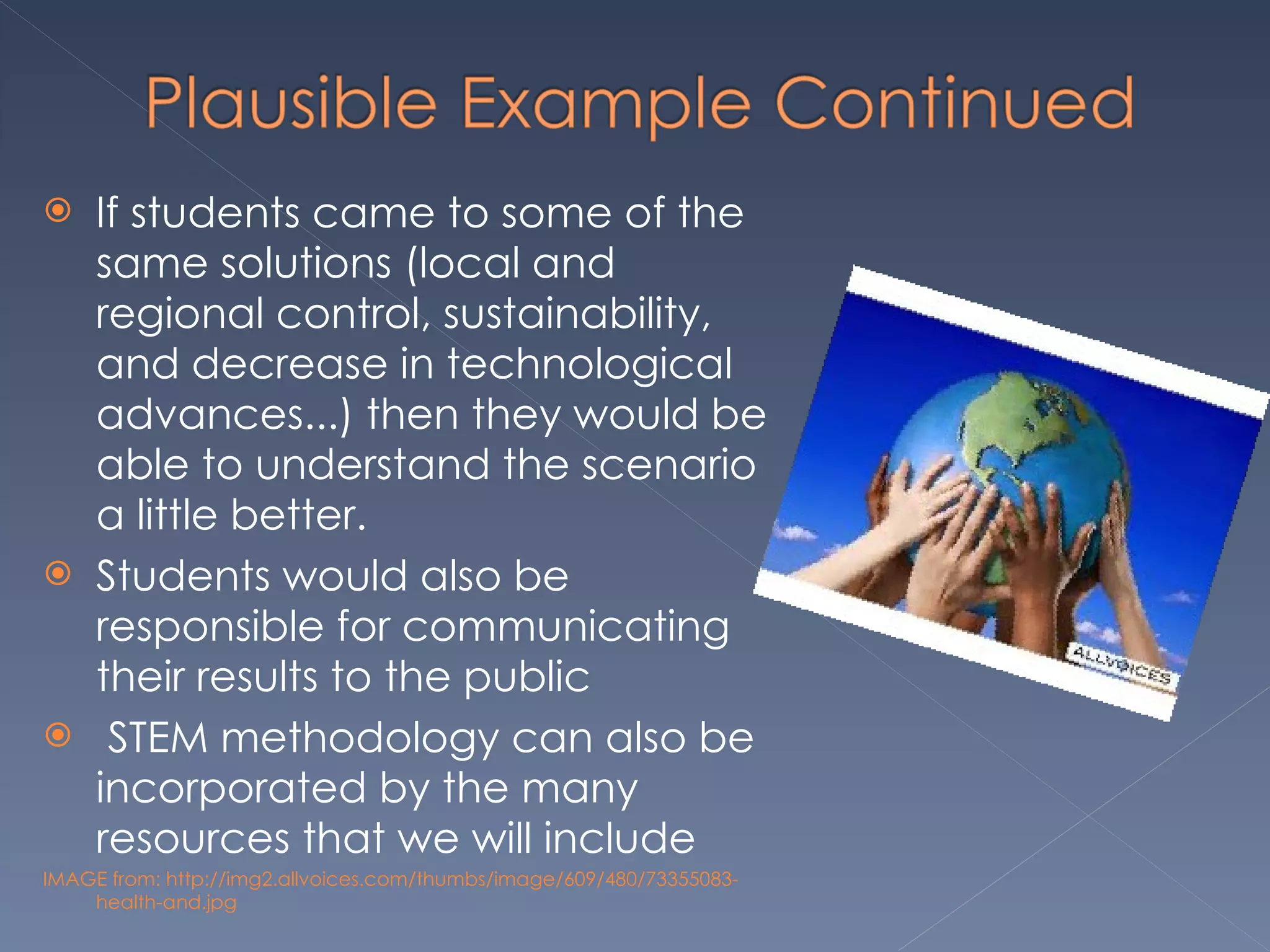 If students came to some of the same solutions (local and regional control, sustainability, and decrease in technological advances...) then they would be able to understand the scenario a little better. Students would also be responsible for communicating their results to the public   STEM methodology can also be incorporated by the many resources that we will include IMAGE from: http://img2.allvoices.com/thumbs/image/609/480/73355083-health-and.jpg 