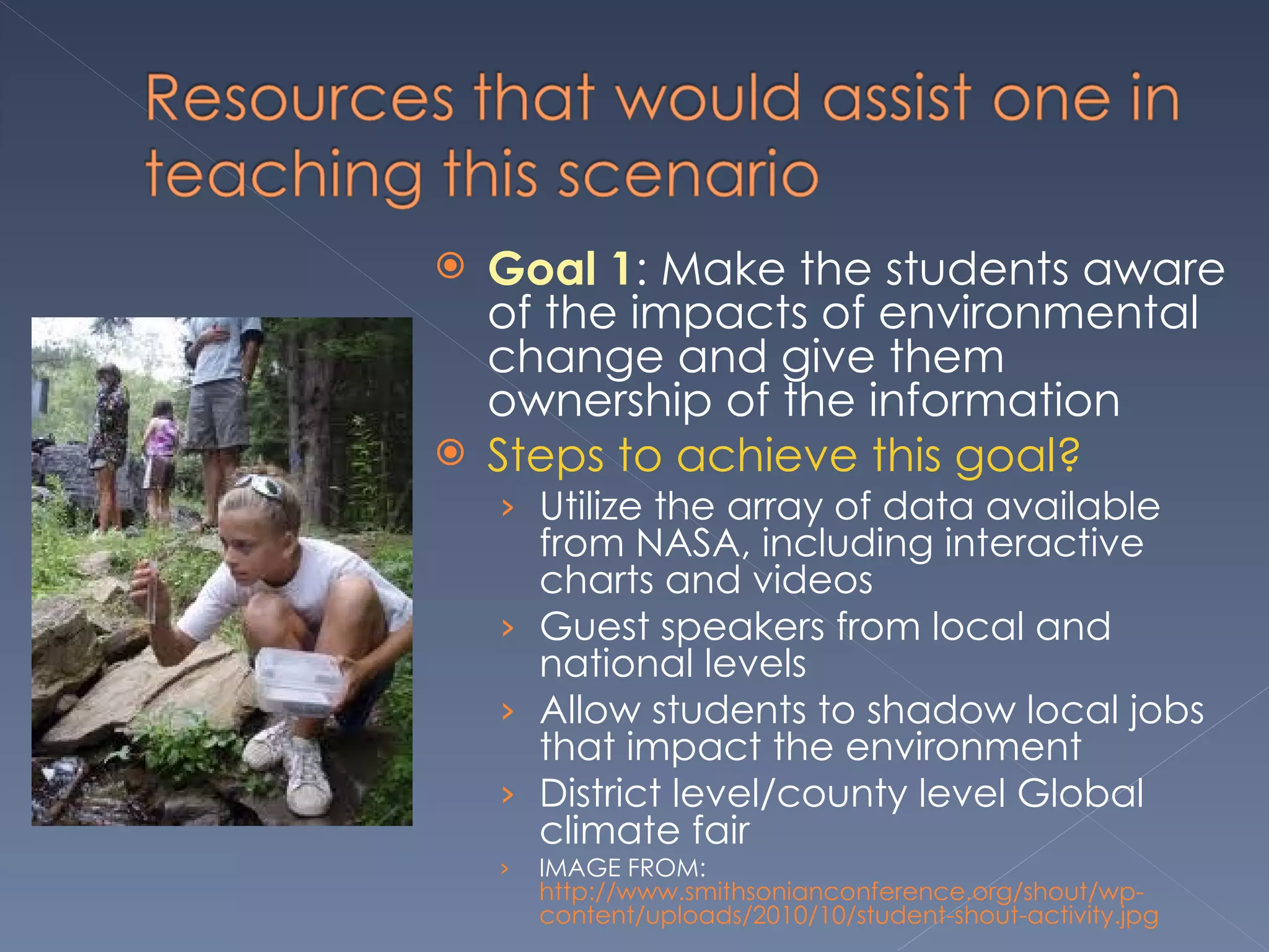Goal 1 : Make the students aware of the impacts of environmental change and give them ownership of the information  Steps to achieve this goal? Utilize the array of data available from NASA, including interactive charts and videos Guest speakers from local and national levels Allow students to shadow local jobs that impact the environment District level/county level Global climate fair IMAGE FROM:  http://www.smithsonianconference.org/shout/wp-content/uploads/2010/10/student-shout-activity.jpg 