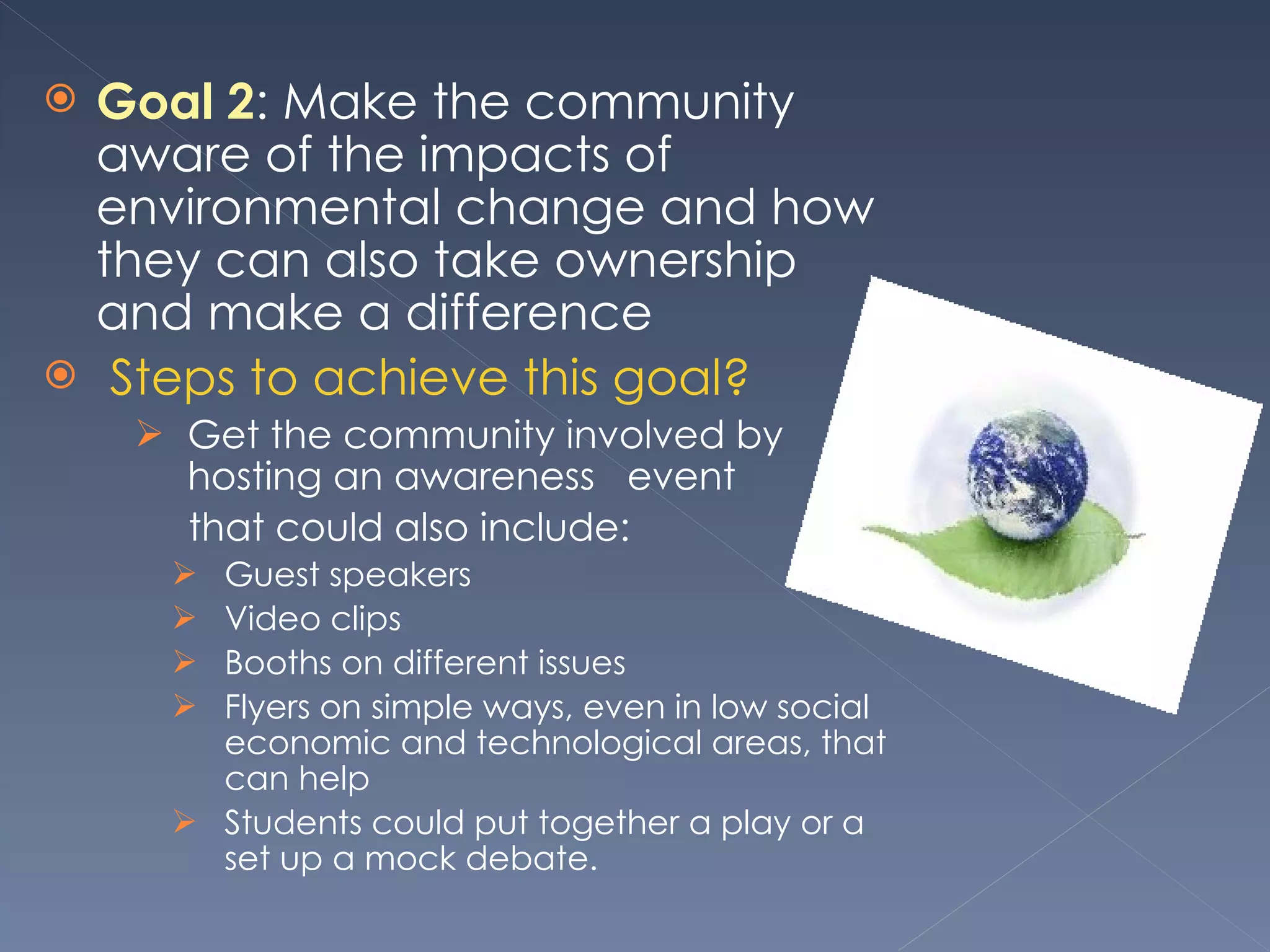 Goal 2 : Make the community aware of the impacts of environmental change and how they can also take ownership and make a difference   Steps to achieve this goal? Get the community involved by hosting an awareness  event  that could also include: Guest speakers  Video clips  Booths on different issues  Flyers on simple ways, even in low social economic and technological areas, that can help Students could put together a play or a set up a mock debate.  