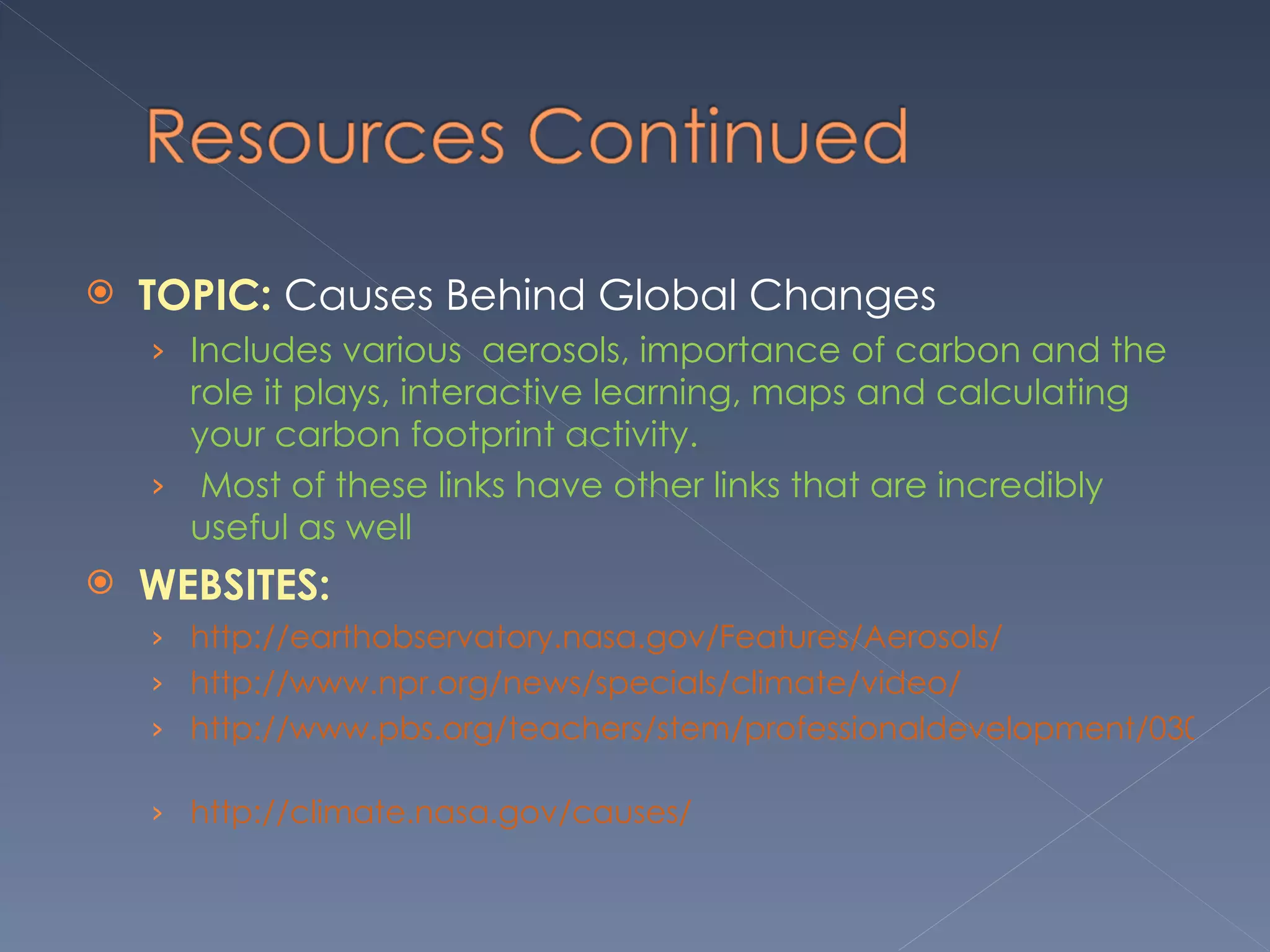 TOPIC:  Causes Behind Global Changes  Includes various  aerosols, importance of carbon and the role it plays, interactive learning, maps and calculating your carbon footprint activity.  Most of these links have other links that are incredibly useful as well  WEBSITES:  http://earthobservatory.nasa.gov/Features/Aerosols/  http://www.npr.org/news/specials/climate/video/     http://www.pbs.org/teachers/stem/professionaldevelopment/030/explore/   http://climate.nasa.gov/causes/ 