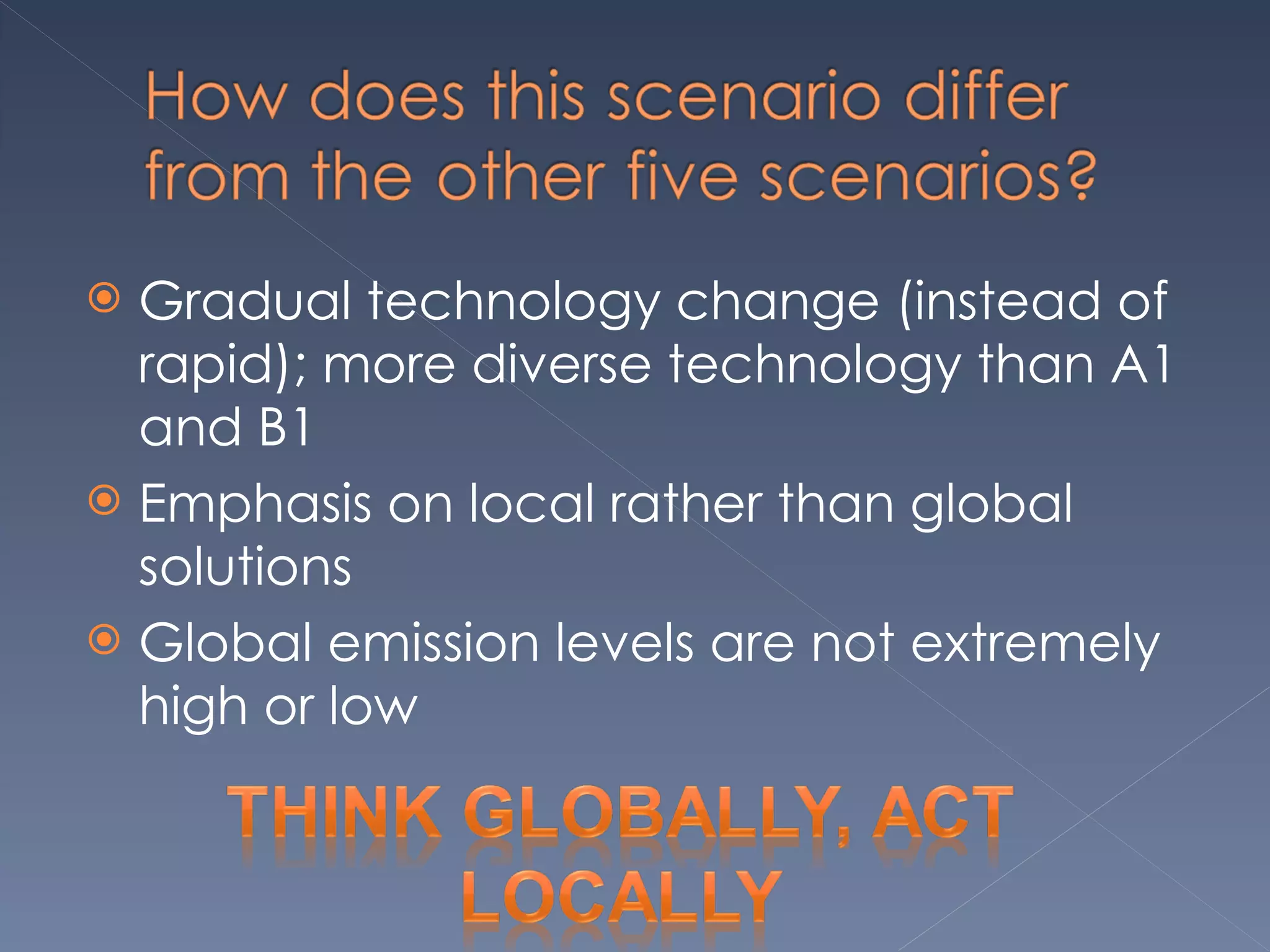 Gradual technology change (instead of rapid); more diverse technology than A1 and B1 Emphasis on local rather than global solutions Global emission levels are not extremely high or low 