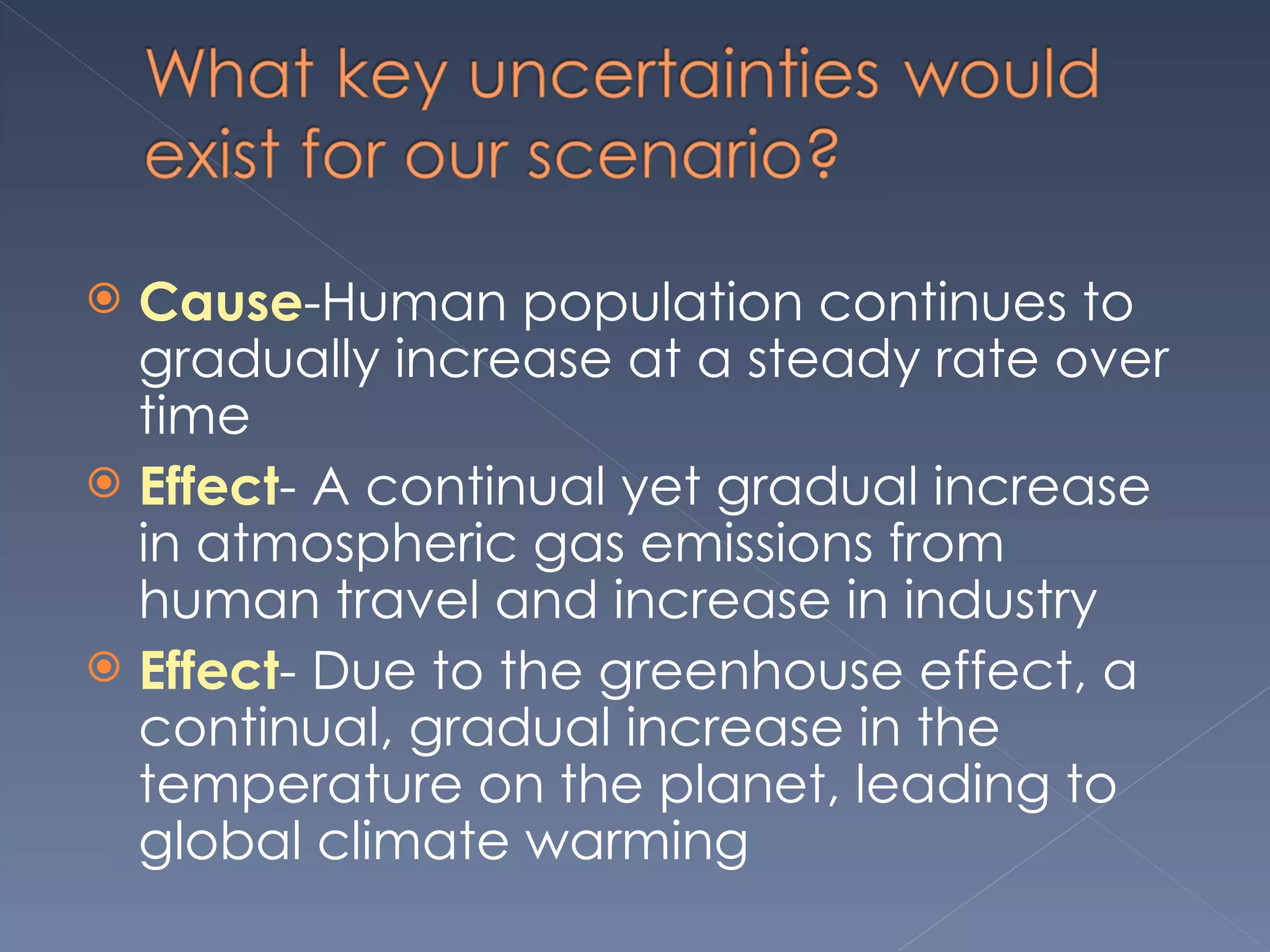 Cause -Human population continues to gradually increase at a steady rate over time Effect - A continual yet gradual increase in atmospheric gas emissions from human travel and increase in industry Effect - Due to the greenhouse effect, a continual, gradual increase in the temperature on the planet, leading to global climate warming 