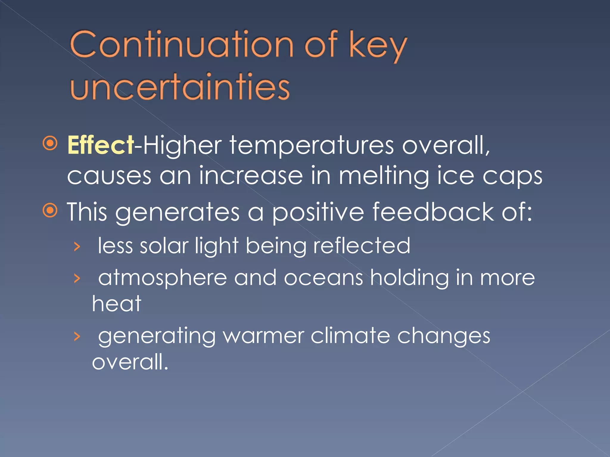 Effect -Higher temperatures overall, causes an increase in melting ice caps This generates a positive feedback of:   less solar light being reflected   atmosphere and oceans holding in more heat    generating warmer climate changes overall.  