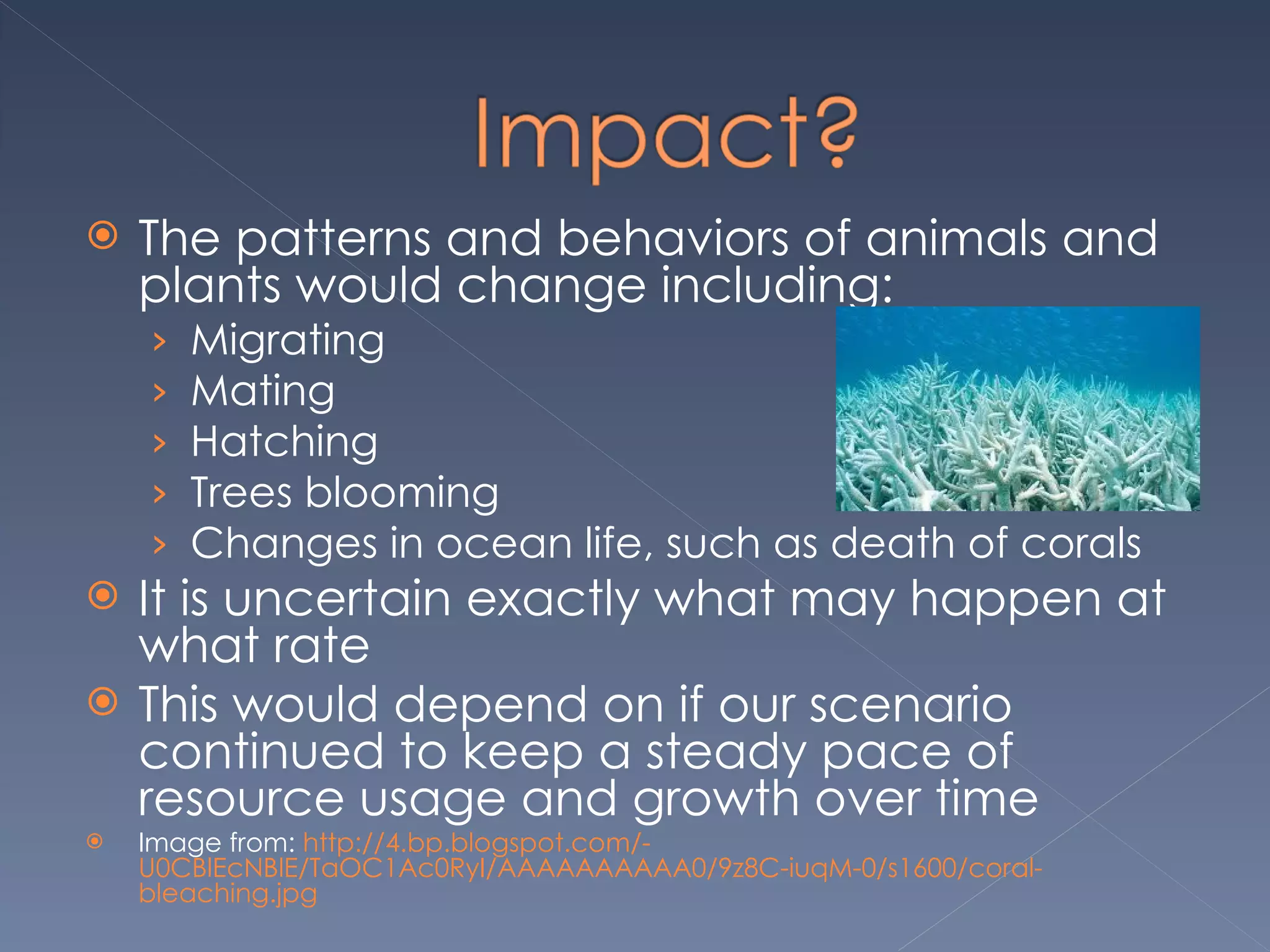 The patterns and behaviors of animals and plants would change including: Migrating Mating  Hatching  Trees blooming  Changes in ocean life, such as death of corals It is uncertain exactly what may happen at what rate  This would depend on if our scenario continued to keep a steady pace of resource usage and growth over time Image from:  http://4.bp.blogspot.com/-U0CBlEcNBlE/TaOC1Ac0RyI/AAAAAAAAAA0/9z8C-iuqM-0/s1600/coral-bleaching.jpg 