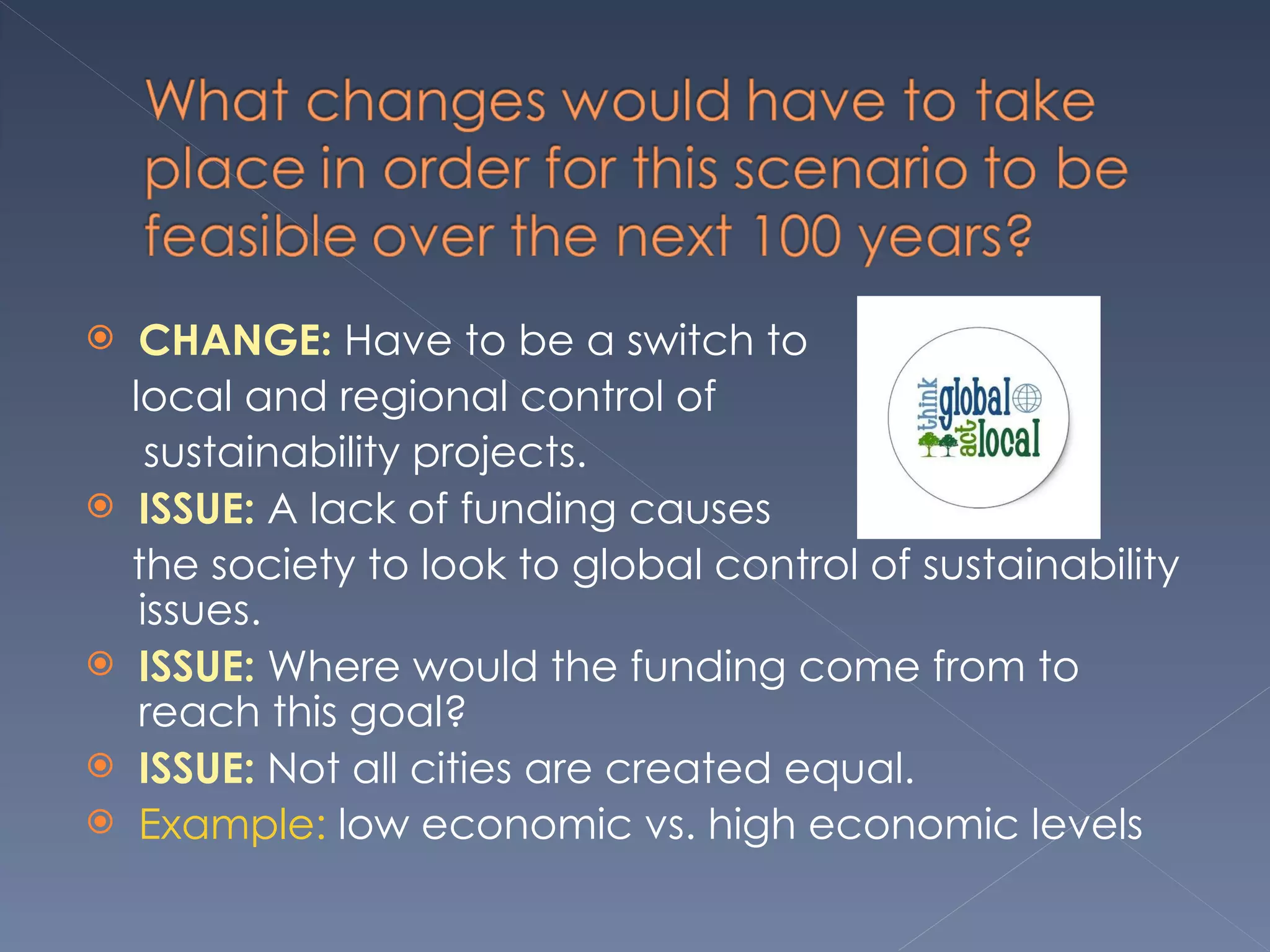 CHANGE:  Have to be a switch to  local and regional control of  sustainability projects.  ISSUE:  A lack of funding causes  the society to look to global control of sustainability issues.  ISSUE:  Where would the funding come from to reach this goal? ISSUE:  Not all cities are created equal.  Example:  low economic vs. high economic levels 