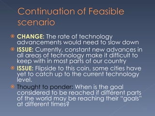 CHANGE:  The rate of technology advancements would need to slow down ISSUE:  Currently, constant new advances in all areas of technology make it difficult to keep with in most parts of our country  ISSUE:  Flipside to this coin, some cities have yet to catch up to the current technology level.  Thought to ponder:  When is the goal considered to be reached if different parts of the world may be reaching their “goals” at different times? 