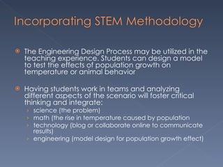 The Engineering Design Process may be utilized in the teaching experience. Students can design a model to test the effects of population growth on temperature or animal behavior Having students work in teams and analyzing different aspects of the scenario will foster critical thinking and integrate: science (the problem) math (the rise in temperature caused by population technology (blog or collaborate online to communicate results) engineering (model design for population growth effect)  