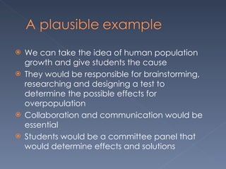 We can take the idea of human population growth and give students the cause  They would be responsible for brainstorming, researching and designing a test to determine the possible effects for overpopulation  Collaboration and communication would be essential Students would be a committee panel that would determine effects and solutions  