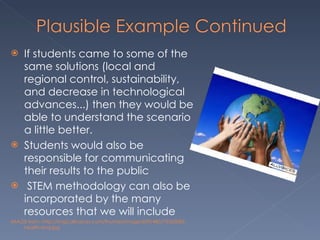 If students came to some of the same solutions (local and regional control, sustainability, and decrease in technological advances...) then they would be able to understand the scenario a little better. Students would also be responsible for communicating their results to the public   STEM methodology can also be incorporated by the many resources that we will include IMAGE from: http://img2.allvoices.com/thumbs/image/609/480/73355083-health-and.jpg 