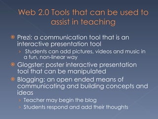 Prezi: a communication tool that is an interactive presentation tool Students can add pictures, videos and music in a fun, non-linear way Glogster: poster interactive presentation tool that can be manipulated Blogging: an open ended means of communicating and building concepts and ideas Teacher may begin the blog  Students respond and add their thoughts 
