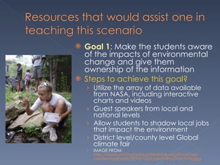 Goal 1 : Make the students aware of the impacts of environmental change and give them ownership of the information  Steps to achieve this goal? Utilize the array of data available from NASA, including interactive charts and videos Guest speakers from local and national levels Allow students to shadow local jobs that impact the environment District level/county level Global climate fair IMAGE FROM:  http://www.smithsonianconference.org/shout/wp-content/uploads/2010/10/student-shout-activity.jpg 