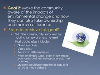Goal 2 : Make the community aware of the impacts of environmental change and how they can also take ownership and make a difference   Steps to achieve this goal? Get the community involved by hosting an awareness  event  that could also include: Guest speakers  Video clips  Booths on different issues  Flyers on simple ways, even in low social economic and technological areas, that can help Students could put together a play or a set up a mock debate.  