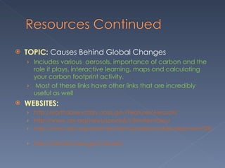 TOPIC:  Causes Behind Global Changes  Includes various  aerosols, importance of carbon and the role it plays, interactive learning, maps and calculating your carbon footprint activity.  Most of these links have other links that are incredibly useful as well  WEBSITES:  http://earthobservatory.nasa.gov/Features/Aerosols/  http://www.npr.org/news/specials/climate/video/     http://www.pbs.org/teachers/stem/professionaldevelopment/030/explore/   http://climate.nasa.gov/causes/ 