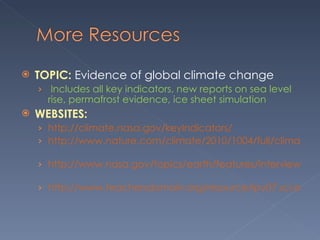 TOPIC:  Evidence of global climate change    Includes all key indicators, new reports on sea level rise, permafrost evidence, ice sheet simulation  WEBSITES:  http://climate.nasa.gov/keyIndicators/   http://www.nature.com/climate/2010/1004/full/climate.2010.29.html   http://www.nasa.gov/topics/earth/features/interview-hinzman.html   http://www.teachersdomain.org/resource/ipy07.sci.ess.watcyc.icesimulate/       