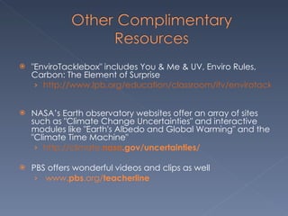 "EnviroTacklebox" includes You & Me & UV, Enviro Rules, Carbon: The Element of Surprise http://www.lpb.org/education/classroom/itv/envirotacklebox/index.cfm    NASA’s Earth observatory websites offer an array of sites such as "Climate Change Uncertainties" and interactive modules like "Earth's Albedo and Global Warming" and the "Climate Time Machine"    http://climate. nasa .gov/uncertainties/   PBS offers wonderful videos and clips as well    www. pbs .org/ teacherline      