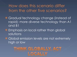 Gradual technology change (instead of rapid); more diverse technology than A1 and B1 Emphasis on local rather than global solutions Global emission levels are not extremely high or low 