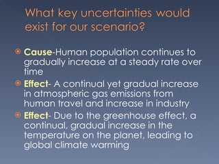 Cause -Human population continues to gradually increase at a steady rate over time Effect - A continual yet gradual increase in atmospheric gas emissions from human travel and increase in industry Effect - Due to the greenhouse effect, a continual, gradual increase in the temperature on the planet, leading to global climate warming 