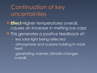 Effect -Higher temperatures overall, causes an increase in melting ice caps This generates a positive feedback of:   less solar light being reflected   atmosphere and oceans holding in more heat    generating warmer climate changes overall.  