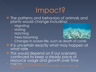 The patterns and behaviors of animals and plants would change including: Migrating Mating  Hatching  Trees blooming  Changes in ocean life, such as death of corals It is uncertain exactly what may happen at what rate  This would depend on if our scenario continued to keep a steady pace of resource usage and growth over time Image from:  http://4.bp.blogspot.com/-U0CBlEcNBlE/TaOC1Ac0RyI/AAAAAAAAAA0/9z8C-iuqM-0/s1600/coral-bleaching.jpg 