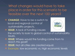 CHANGE:  Have to be a switch to  local and regional control of  sustainability projects.  ISSUE:  A lack of funding causes  the society to look to global control of sustainability issues.  ISSUE:  Where would the funding come from to reach this goal? ISSUE:  Not all cities are created equal.  Example:  low economic vs. high economic levels 