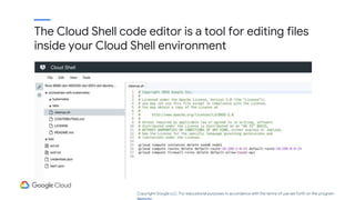 The Cloud Shell code editor is a tool for editing files
inside your Cloud Shell environment
Copyright Google LLC. For educational purposes in accordance with the terms of use set forth on the program
 