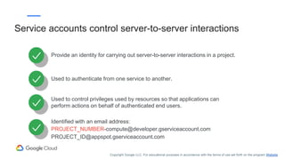Provide an identity for carrying out server-to-server interactions in a project.
Used to authenticate from one service to another.
Used to control privileges used by resources so that applications can
perform actions on behalf of authenticated end users.
Identified with an email address:
PROJECT_NUMBER-compute@developer.gserviceaccount.com
PROJECT_ID@appspot.gserviceaccount.com
Service accounts control server-to-server interactions
Copyright Google LLC. For educational purposes in accordance with the terms of use set forth on the program Website.
 