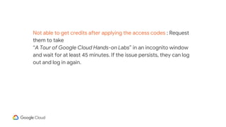 Not able to get credits after applying the access codes : Request
them to take
“A Tour of Google Cloud Hands-on Labs” in an incognito window
and wait for at least 45 minutes. If the issue persists, they can log
out and log in again.
 