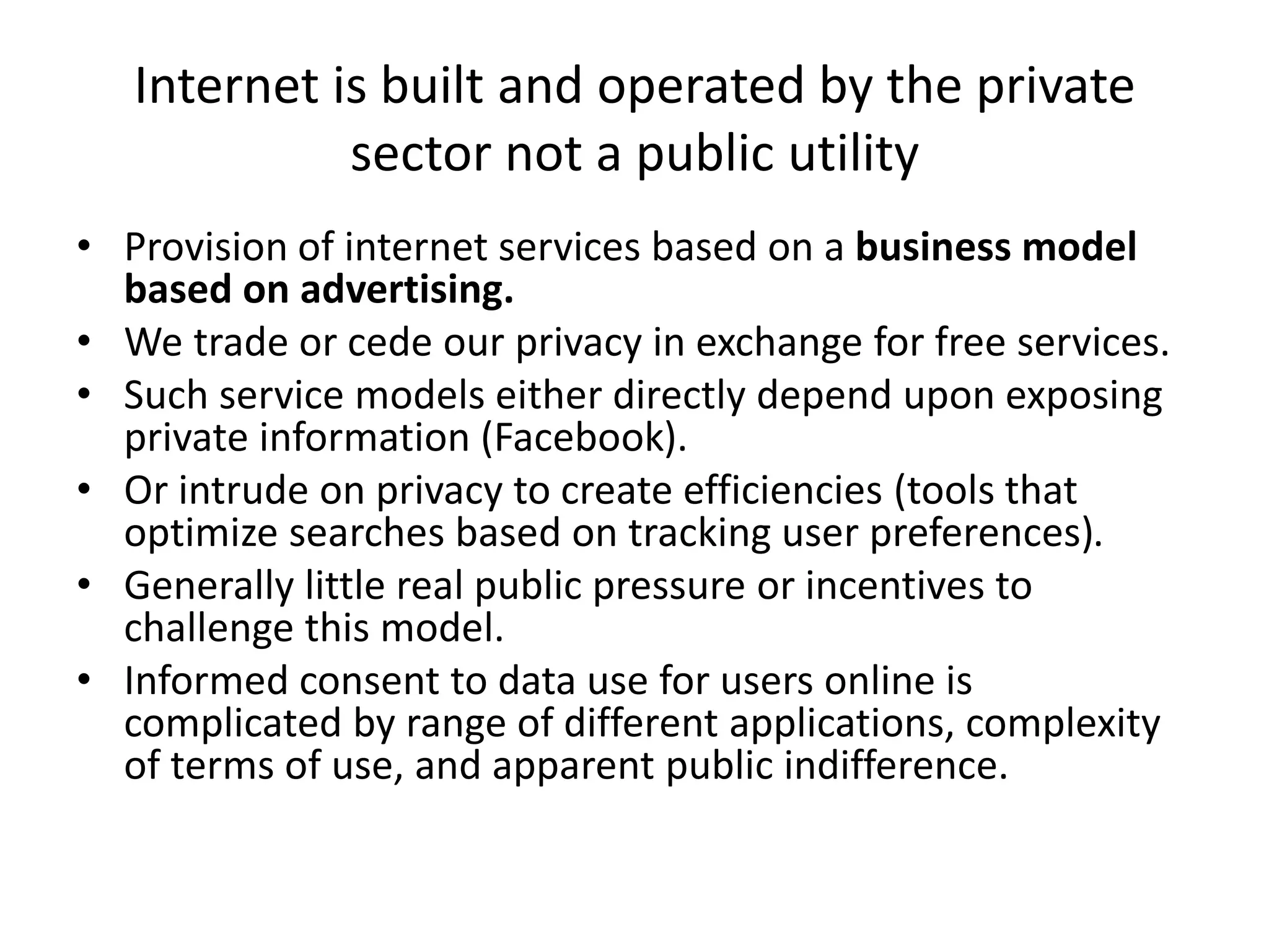 Internet is built and operated by the private
sector not a public utility
• Provision of internet services based on a business model
based on advertising.
• We trade or cede our privacy in exchange for free services.
• Such service models either directly depend upon exposing
private information (Facebook).
• Or intrude on privacy to create efficiencies (tools that
optimize searches based on tracking user preferences).
• Generally little real public pressure or incentives to
challenge this model.
• Informed consent to data use for users online is
complicated by range of different applications, complexity
of terms of use, and apparent public indifference.
 