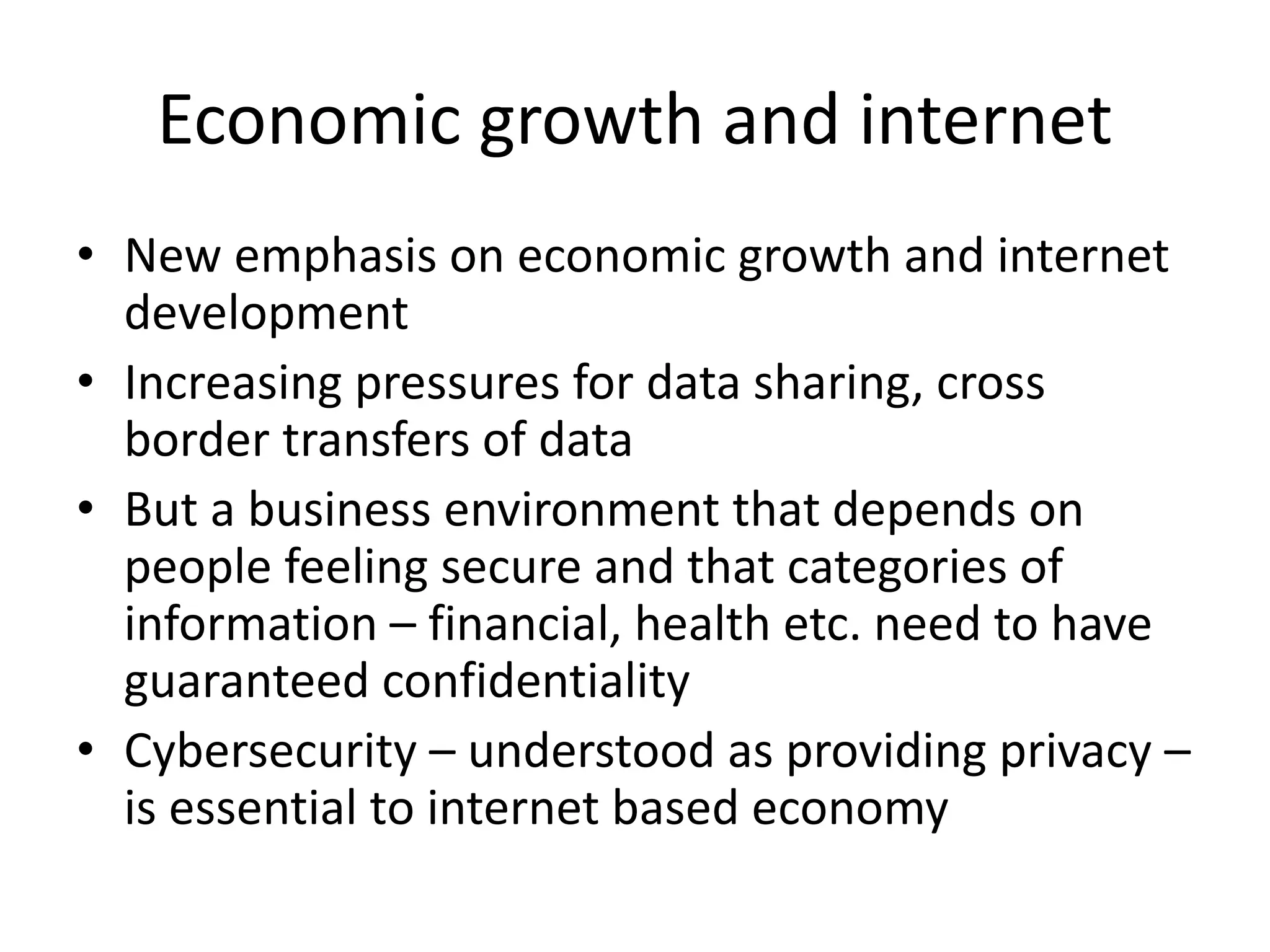 Economic growth and internet
• New emphasis on economic growth and internet
development
• Increasing pressures for data sharing, cross
border transfers of data
• But a business environment that depends on
people feeling secure and that categories of
information – financial, health etc. need to have
guaranteed confidentiality
• Cybersecurity – understood as providing privacy –
is essential to internet based economy
 
