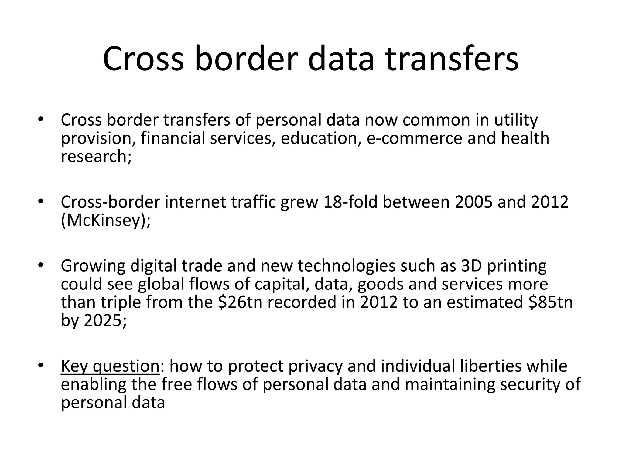Cross border data transfers
• Cross border transfers of personal data now common in utility
provision, financial services, education, e-commerce and health
research;
• Cross-border internet traffic grew 18-fold between 2005 and 2012
(McKinsey);
• Growing digital trade and new technologies such as 3D printing
could see global flows of capital, data, goods and services more
than triple from the $26tn recorded in 2012 to an estimated $85tn
by 2025;
• Key question: how to protect privacy and individual liberties while
enabling the free flows of personal data and maintaining security of
personal data
 
