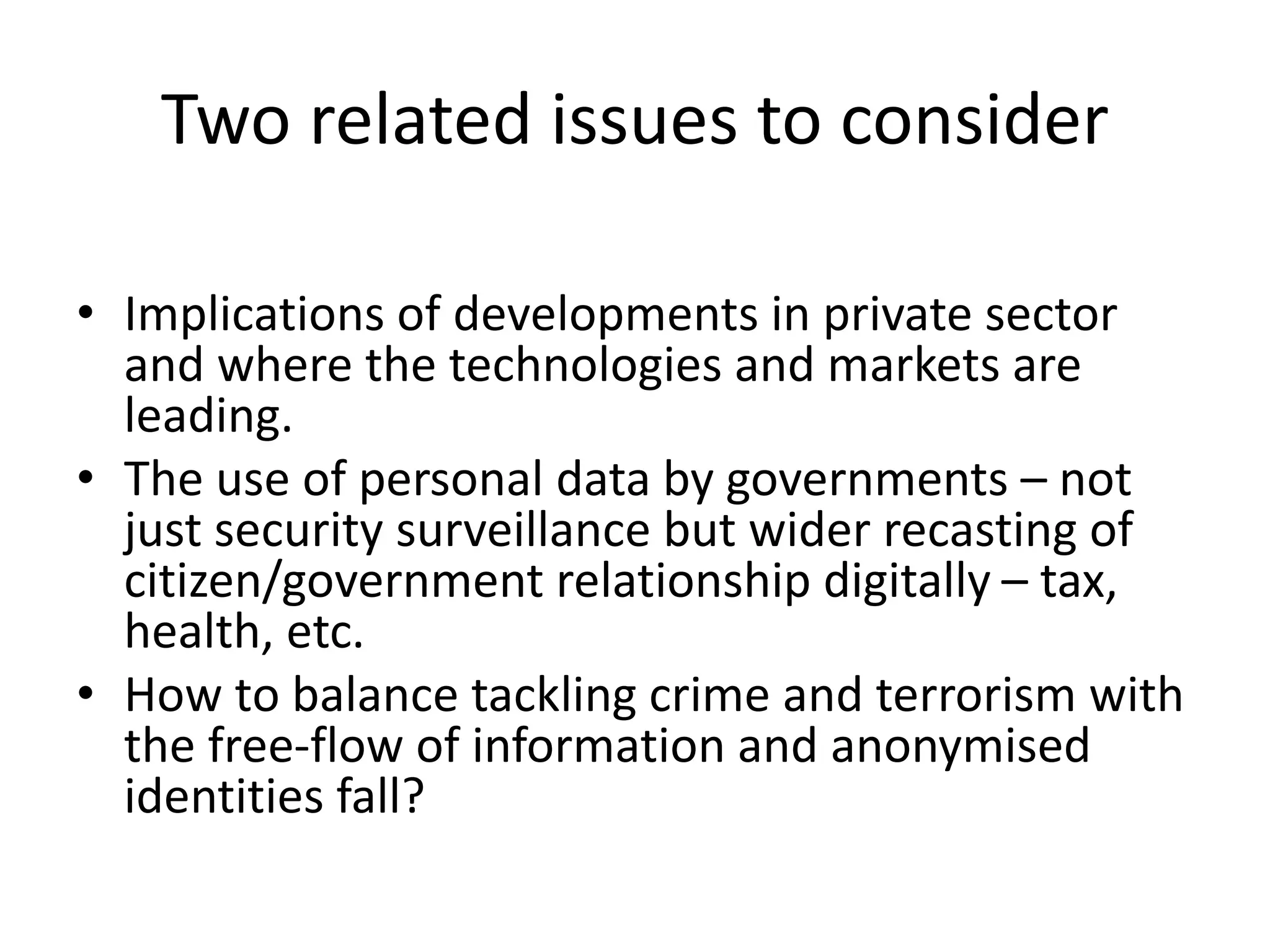 Two related issues to consider
• Implications of developments in private sector
and where the technologies and markets are
leading.
• The use of personal data by governments – not
just security surveillance but wider recasting of
citizen/government relationship digitally – tax,
health, etc.
• How to balance tackling crime and terrorism with
the free-flow of information and anonymised
identities fall?
 