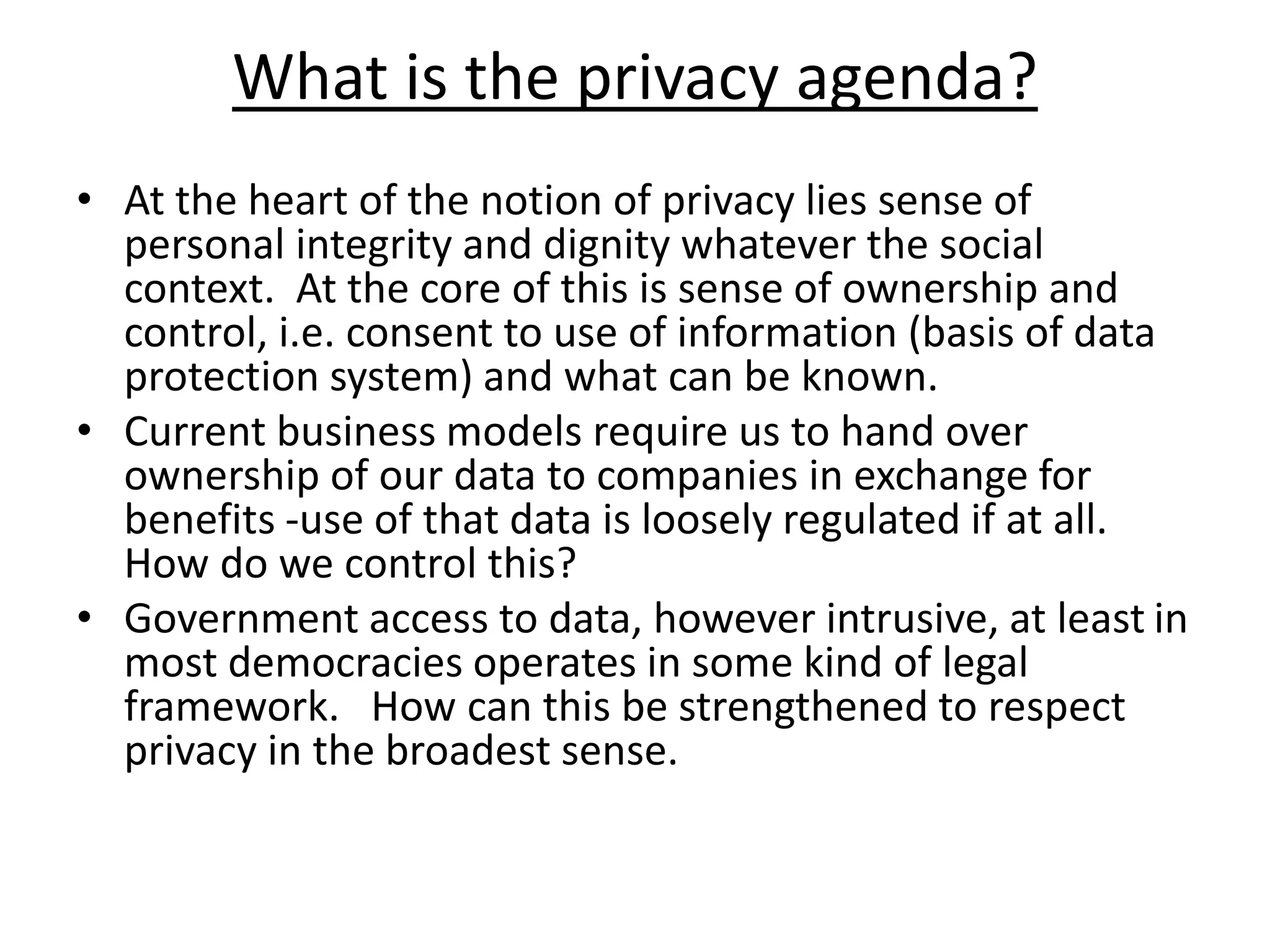 What is the privacy agenda?
• At the heart of the notion of privacy lies sense of
personal integrity and dignity whatever the social
context. At the core of this is sense of ownership and
control, i.e. consent to use of information (basis of data
protection system) and what can be known.
• Current business models require us to hand over
ownership of our data to companies in exchange for
benefits -use of that data is loosely regulated if at all.
How do we control this?
• Government access to data, however intrusive, at least in
most democracies operates in some kind of legal
framework. How can this be strengthened to respect
privacy in the broadest sense.
 