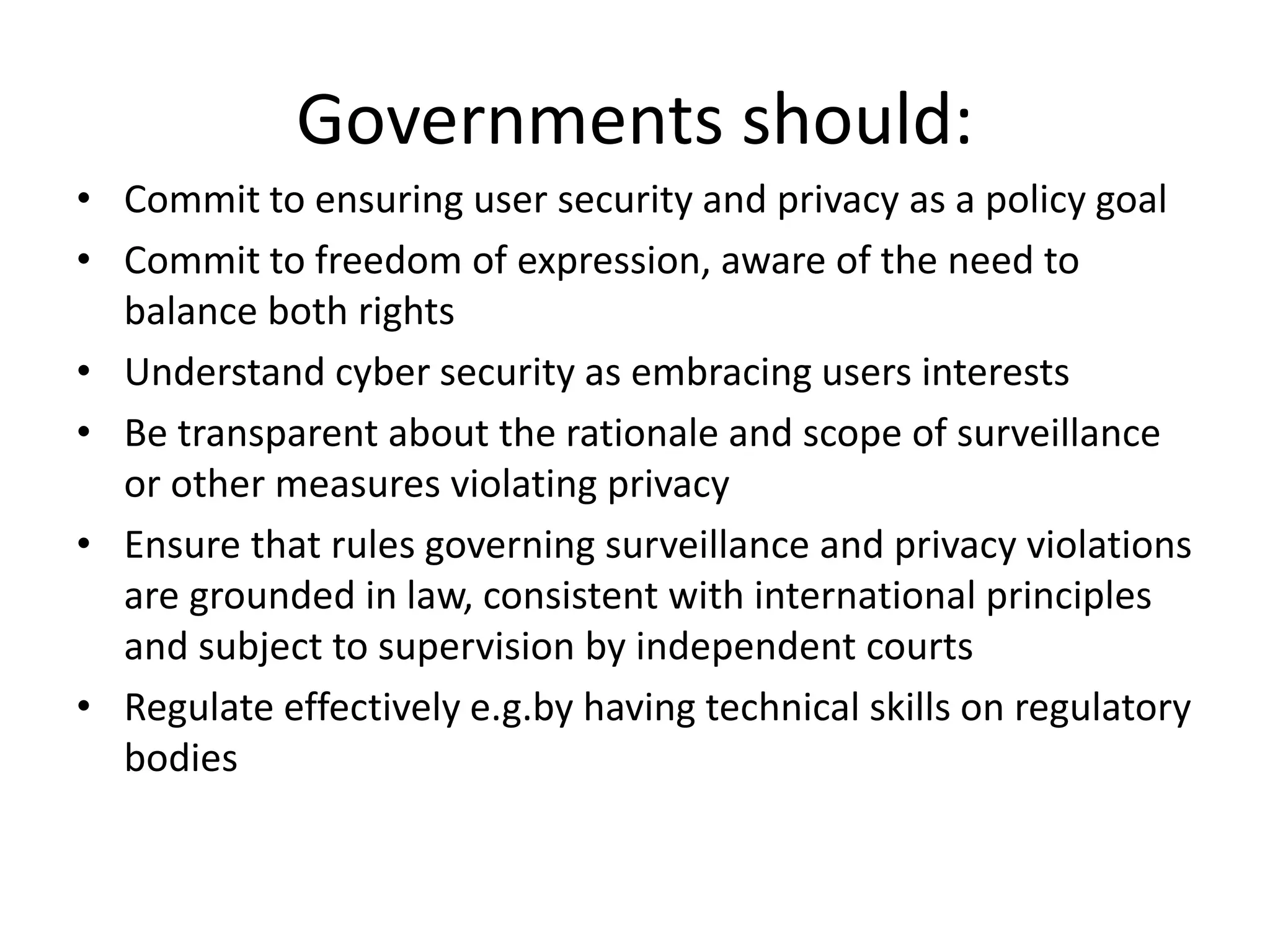 Governments should:
• Commit to ensuring user security and privacy as a policy goal
• Commit to freedom of expression, aware of the need to
balance both rights
• Understand cyber security as embracing users interests
• Be transparent about the rationale and scope of surveillance
or other measures violating privacy
• Ensure that rules governing surveillance and privacy violations
are grounded in law, consistent with international principles
and subject to supervision by independent courts
• Regulate effectively e.g.by having technical skills on regulatory
bodies
 