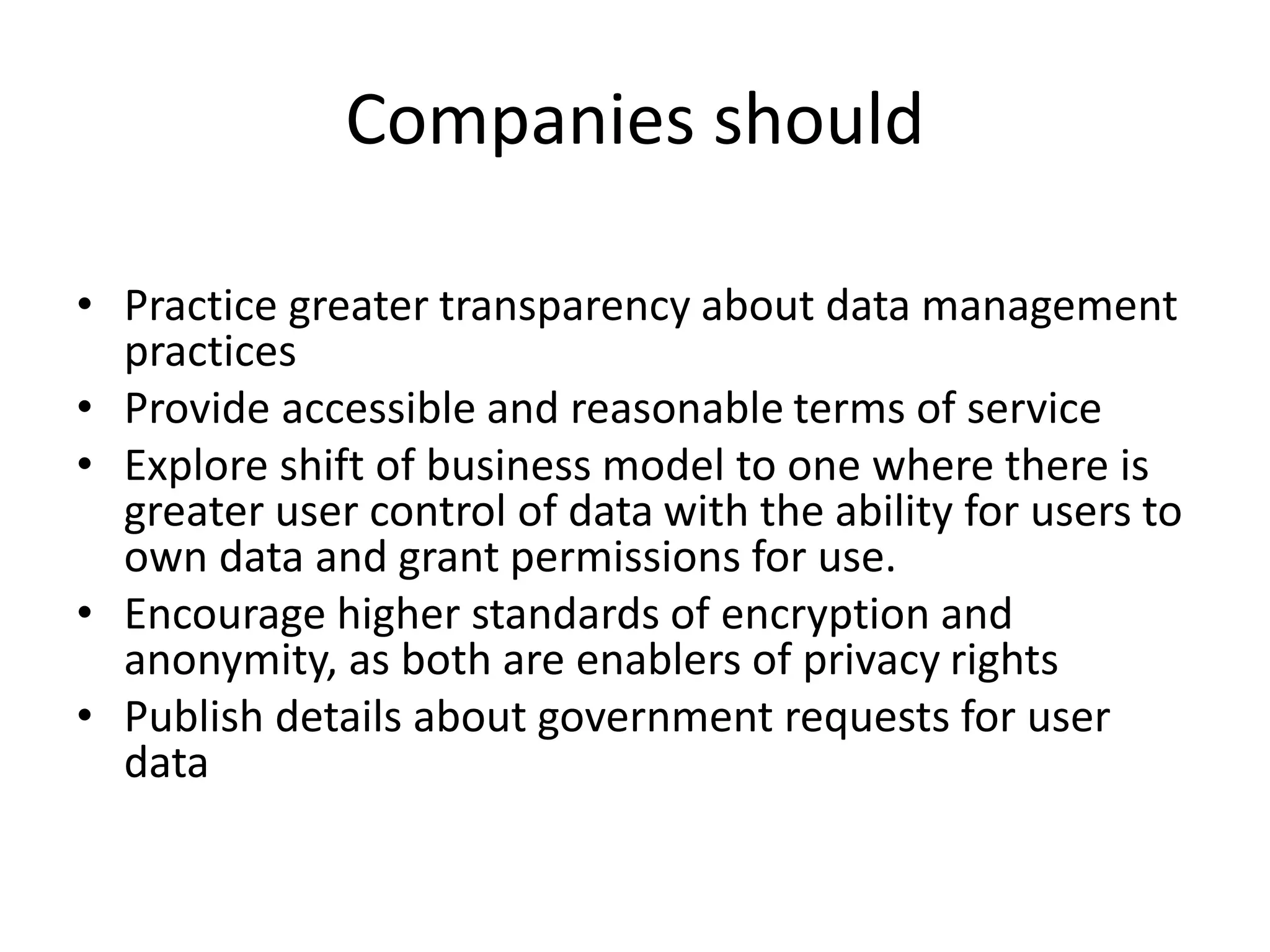 Companies should
• Practice greater transparency about data management
practices
• Provide accessible and reasonable terms of service
• Explore shift of business model to one where there is
greater user control of data with the ability for users to
own data and grant permissions for use.
• Encourage higher standards of encryption and
anonymity, as both are enablers of privacy rights
• Publish details about government requests for user
data
 