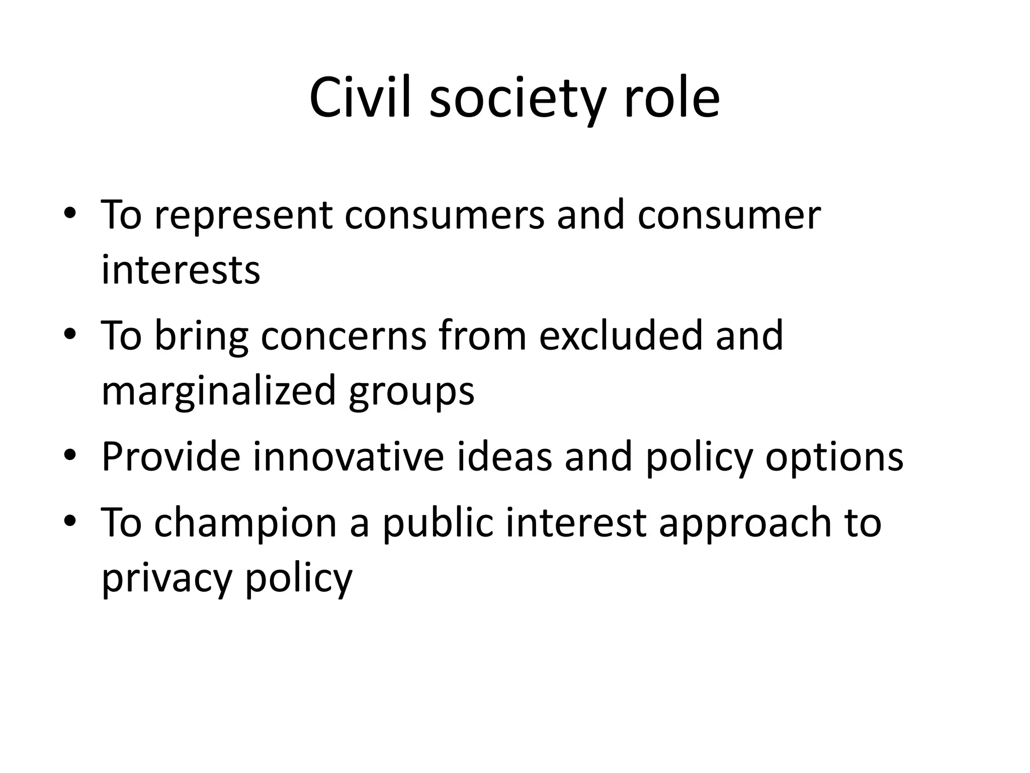 Civil society role
• To represent consumers and consumer
interests
• To bring concerns from excluded and
marginalized groups
• Provide innovative ideas and policy options
• To champion a public interest approach to
privacy policy
 