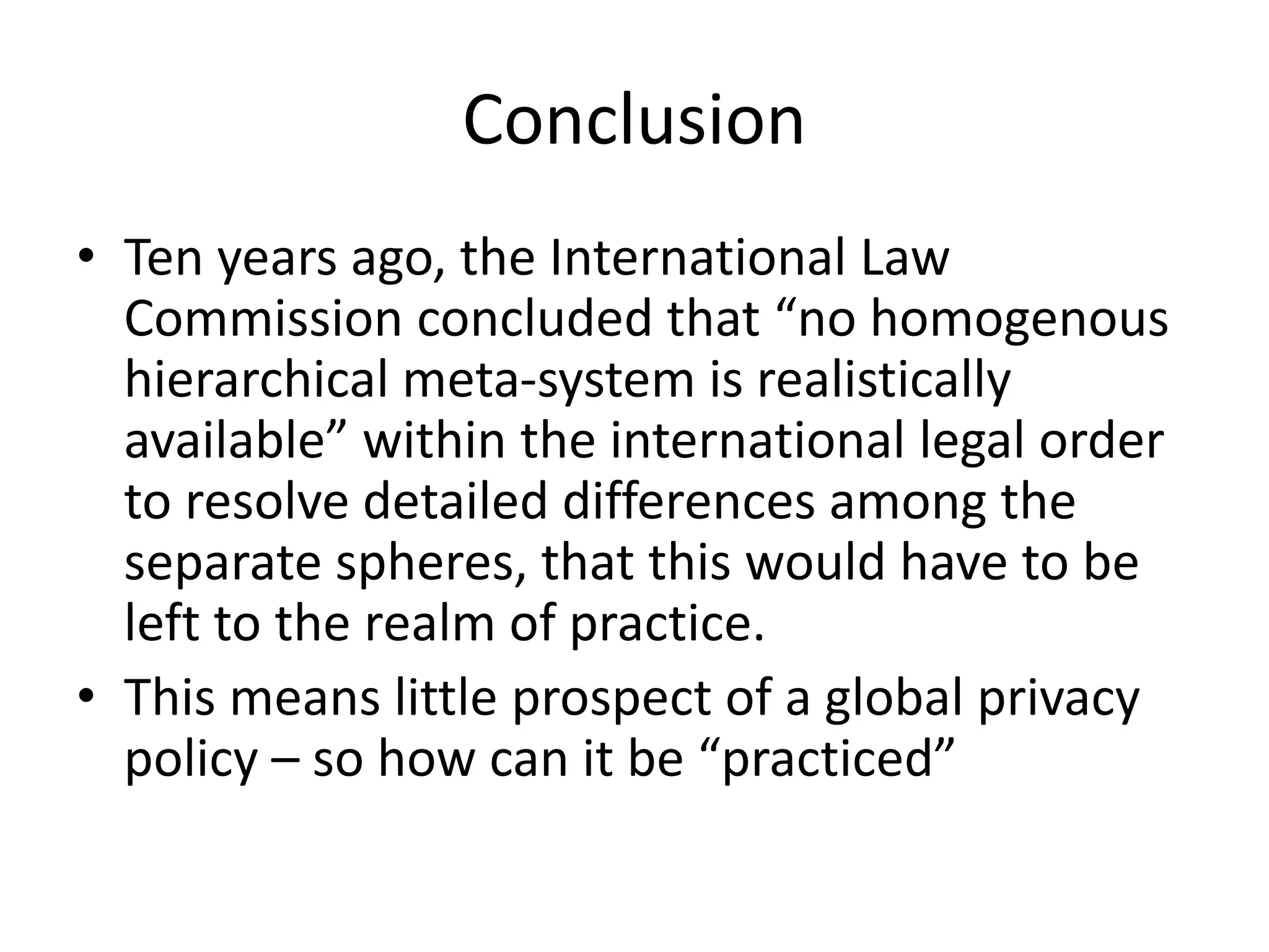 Conclusion
• Ten years ago, the International Law
Commission concluded that “no homogenous
hierarchical meta-system is realistically
available” within the international legal order
to resolve detailed differences among the
separate spheres, that this would have to be
left to the realm of practice.
• This means little prospect of a global privacy
policy – so how can it be “practiced”
 