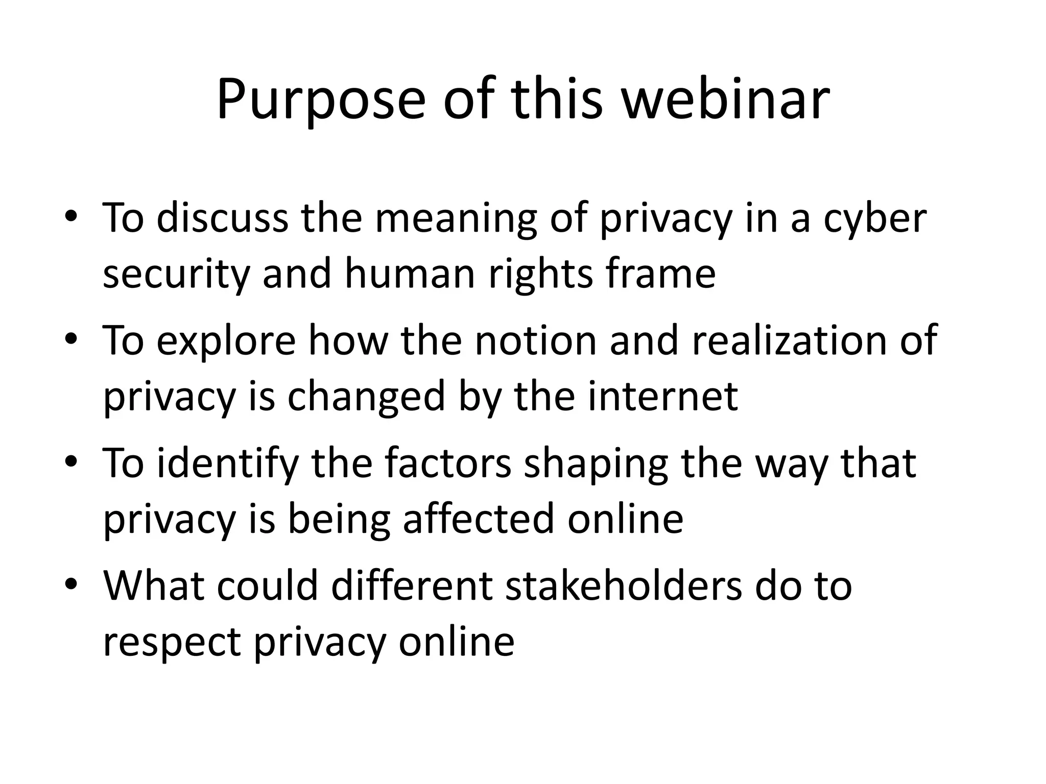 Purpose of this webinar
• To discuss the meaning of privacy in a cyber
security and human rights frame
• To explore how the notion and realization of
privacy is changed by the internet
• To identify the factors shaping the way that
privacy is being affected online
• What could different stakeholders do to
respect privacy online
 