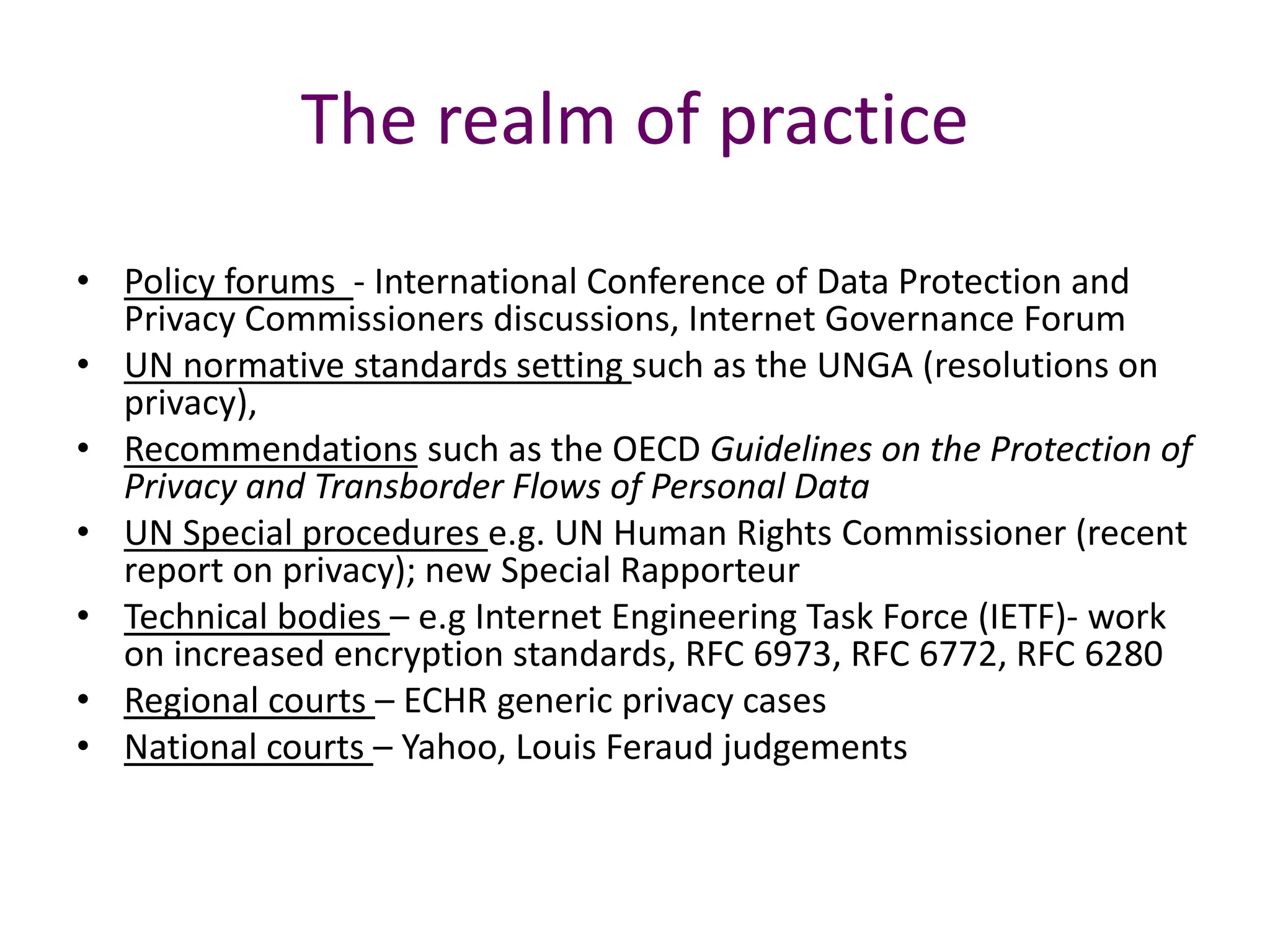 The realm of practice
• Policy forums - International Conference of Data Protection and
Privacy Commissioners discussions, Internet Governance Forum
• UN normative standards setting such as the UNGA (resolutions on
privacy),
• Recommendations such as the OECD Guidelines on the Protection of
Privacy and Transborder Flows of Personal Data
• UN Special procedures e.g. UN Human Rights Commissioner (recent
report on privacy); new Special Rapporteur
• Technical bodies – e.g Internet Engineering Task Force (IETF)- work
on increased encryption standards, RFC 6973, RFC 6772, RFC 6280
• Regional courts – ECHR generic privacy cases
• National courts – Yahoo, Louis Feraud judgements
 