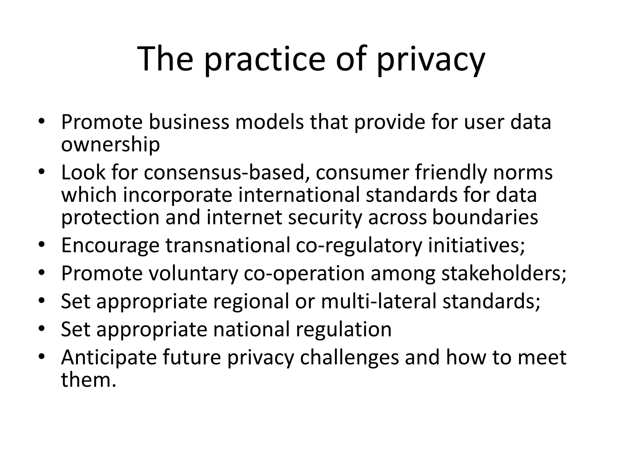 The practice of privacy
• Promote business models that provide for user data
ownership
• Look for consensus-based, consumer friendly norms
which incorporate international standards for data
protection and internet security across boundaries
• Encourage transnational co-regulatory initiatives;
• Promote voluntary co-operation among stakeholders;
• Set appropriate regional or multi-lateral standards;
• Set appropriate national regulation
• Anticipate future privacy challenges and how to meet
them.
 